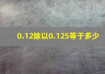 0.12除以0.125等于多少