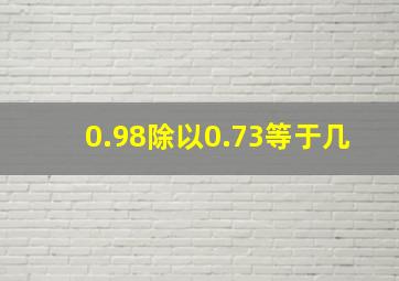 0.98除以0.73等于几