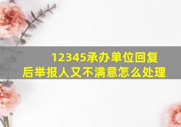 12345承办单位回复后举报人又不满意怎么处理