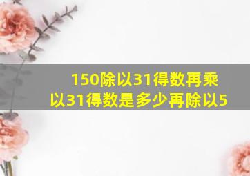 150除以31得数再乘以31得数是多少再除以5