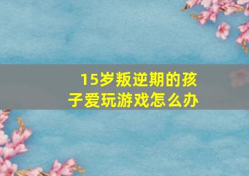 15岁叛逆期的孩子爱玩游戏怎么办