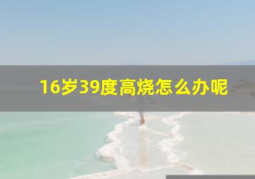 16岁39度高烧怎么办呢