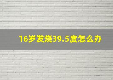 16岁发烧39.5度怎么办