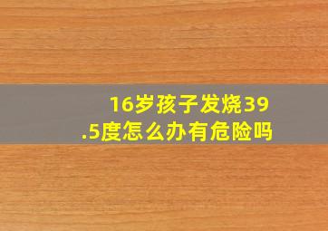 16岁孩子发烧39.5度怎么办有危险吗