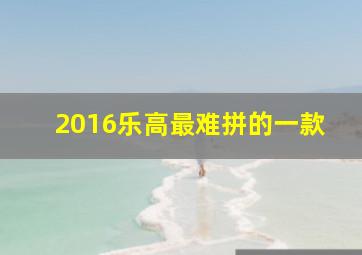 2016乐高最难拼的一款