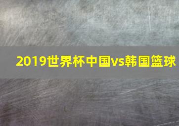 2019世界杯中国vs韩国篮球