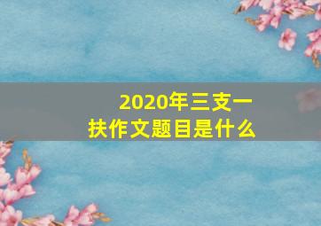 2020年三支一扶作文题目是什么