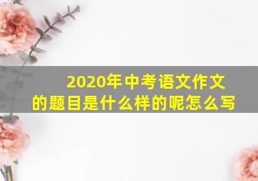 2020年中考语文作文的题目是什么样的呢怎么写