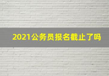 2021公务员报名截止了吗