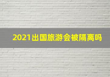 2021出国旅游会被隔离吗