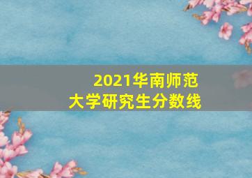 2021华南师范大学研究生分数线