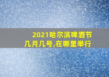 2021哈尔滨啤酒节几月几号,在哪里举行