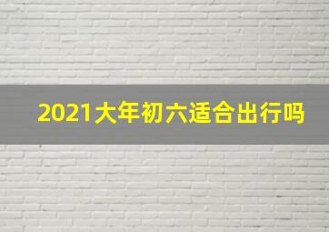 2021大年初六适合出行吗