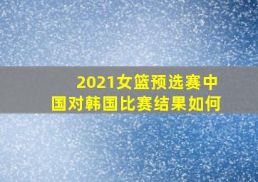 2021女篮预选赛中国对韩国比赛结果如何