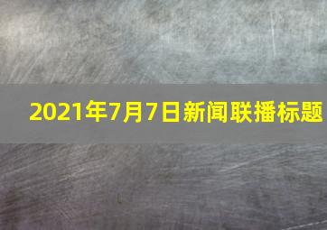 2021年7月7日新闻联播标题