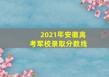 2021年安徽高考军校录取分数线