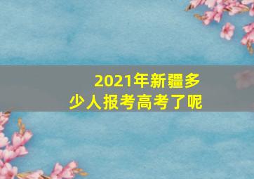 2021年新疆多少人报考高考了呢