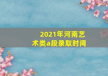 2021年河南艺术类a段录取时间