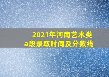 2021年河南艺术类a段录取时间及分数线