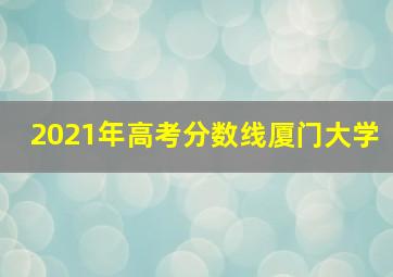 2021年高考分数线厦门大学