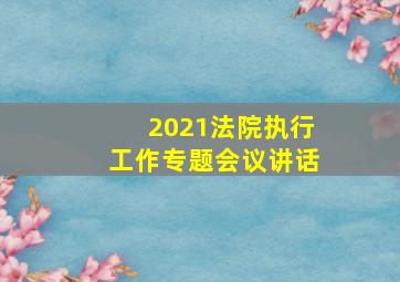 2021法院执行工作专题会议讲话