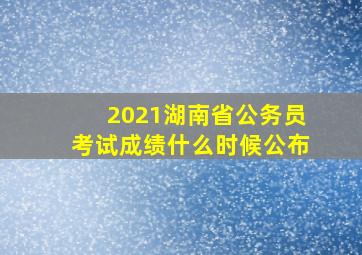 2021湖南省公务员考试成绩什么时候公布