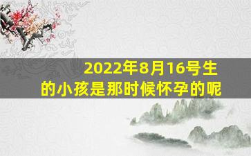 2022年8月16号生的小孩是那时候怀孕的呢