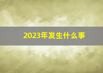 2023年发生什么事