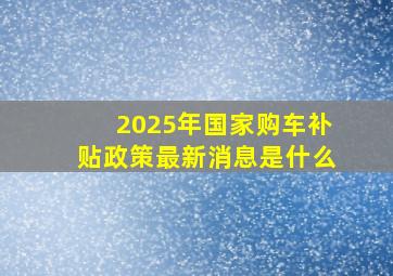 2025年国家购车补贴政策最新消息是什么