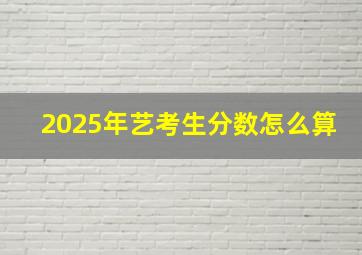 2025年艺考生分数怎么算