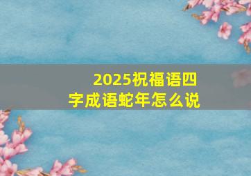 2025祝福语四字成语蛇年怎么说