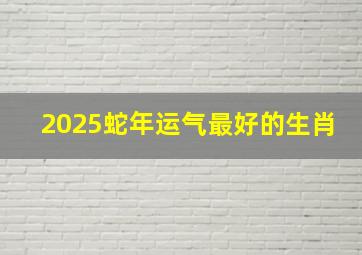 2025蛇年运气最好的生肖