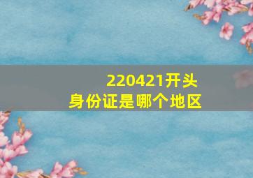 220421开头身份证是哪个地区