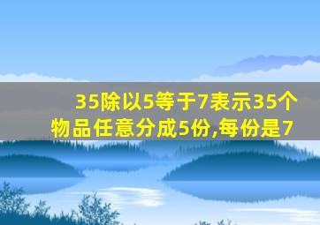 35除以5等于7表示35个物品任意分成5份,每份是7