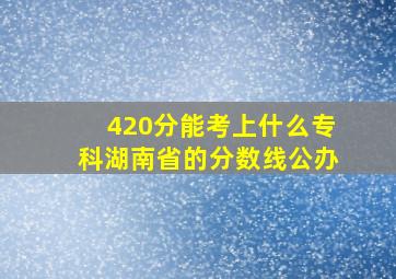 420分能考上什么专科湖南省的分数线公办