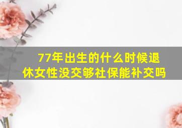 77年出生的什么时候退休女性没交够社保能补交吗