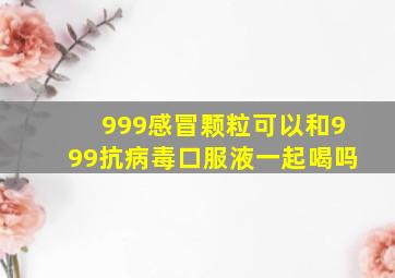 999感冒颗粒可以和999抗病毒口服液一起喝吗