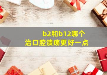 b2和b12哪个治口腔溃疡更好一点