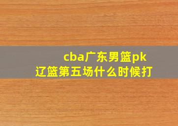 cba广东男篮pk辽篮第五场什么时候打