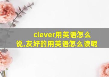 clever用英语怎么说,友好的用英语怎么读呢