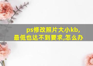 ps修改照片大小kb,最低也达不到要求,怎么办