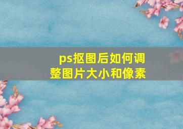 ps抠图后如何调整图片大小和像素