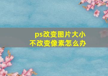 ps改变图片大小不改变像素怎么办