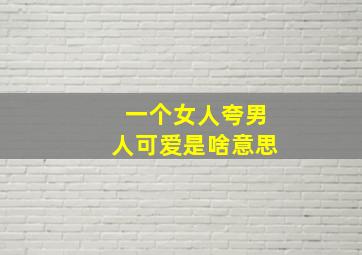 一个女人夸男人可爱是啥意思