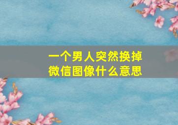 一个男人突然换掉微信图像什么意思