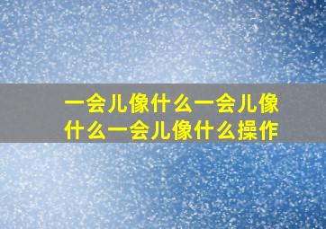 一会儿像什么一会儿像什么一会儿像什么操作