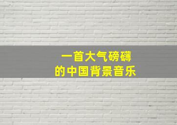 一首大气磅礴的中国背景音乐