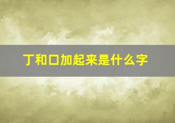 丁和口加起来是什么字