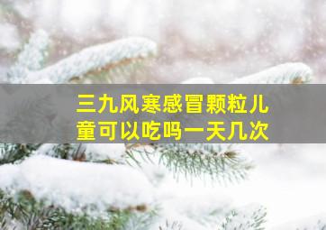 三九风寒感冒颗粒儿童可以吃吗一天几次