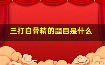 三打白骨精的题目是什么